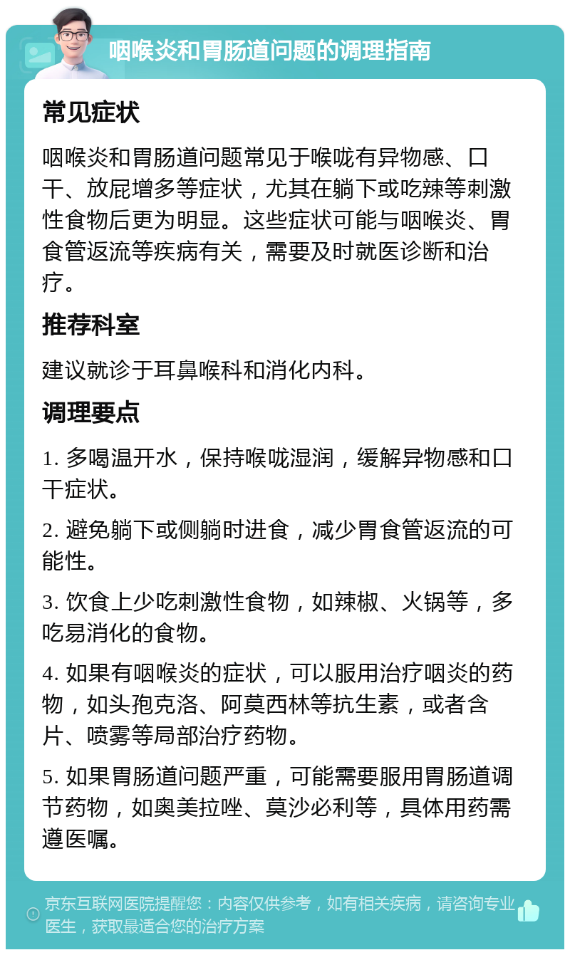 咽喉炎和胃肠道问题的调理指南 常见症状 咽喉炎和胃肠道问题常见于喉咙有异物感、口干、放屁增多等症状，尤其在躺下或吃辣等刺激性食物后更为明显。这些症状可能与咽喉炎、胃食管返流等疾病有关，需要及时就医诊断和治疗。 推荐科室 建议就诊于耳鼻喉科和消化内科。 调理要点 1. 多喝温开水，保持喉咙湿润，缓解异物感和口干症状。 2. 避免躺下或侧躺时进食，减少胃食管返流的可能性。 3. 饮食上少吃刺激性食物，如辣椒、火锅等，多吃易消化的食物。 4. 如果有咽喉炎的症状，可以服用治疗咽炎的药物，如头孢克洛、阿莫西林等抗生素，或者含片、喷雾等局部治疗药物。 5. 如果胃肠道问题严重，可能需要服用胃肠道调节药物，如奥美拉唑、莫沙必利等，具体用药需遵医嘱。