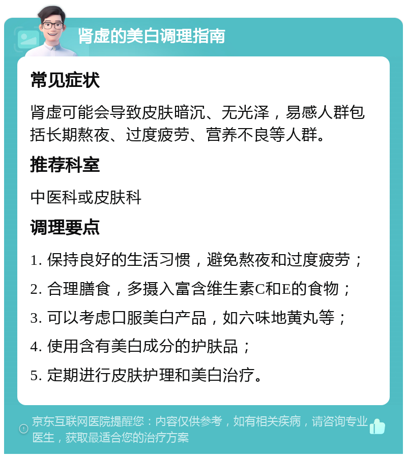 肾虚的美白调理指南 常见症状 肾虚可能会导致皮肤暗沉、无光泽，易感人群包括长期熬夜、过度疲劳、营养不良等人群。 推荐科室 中医科或皮肤科 调理要点 1. 保持良好的生活习惯，避免熬夜和过度疲劳； 2. 合理膳食，多摄入富含维生素C和E的食物； 3. 可以考虑口服美白产品，如六味地黄丸等； 4. 使用含有美白成分的护肤品； 5. 定期进行皮肤护理和美白治疗。