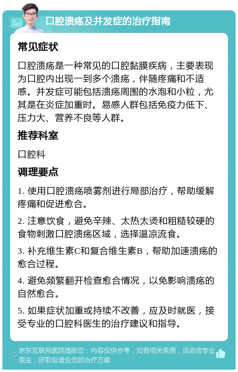 口腔溃疡及并发症的治疗指南 常见症状 口腔溃疡是一种常见的口腔黏膜疾病，主要表现为口腔内出现一到多个溃疡，伴随疼痛和不适感。并发症可能包括溃疡周围的水泡和小粒，尤其是在炎症加重时。易感人群包括免疫力低下、压力大、营养不良等人群。 推荐科室 口腔科 调理要点 1. 使用口腔溃疡喷雾剂进行局部治疗，帮助缓解疼痛和促进愈合。 2. 注意饮食，避免辛辣、太热太烫和粗糙较硬的食物刺激口腔溃疡区域，选择温凉流食。 3. 补充维生素C和复合维生素B，帮助加速溃疡的愈合过程。 4. 避免频繁翻开检查愈合情况，以免影响溃疡的自然愈合。 5. 如果症状加重或持续不改善，应及时就医，接受专业的口腔科医生的治疗建议和指导。