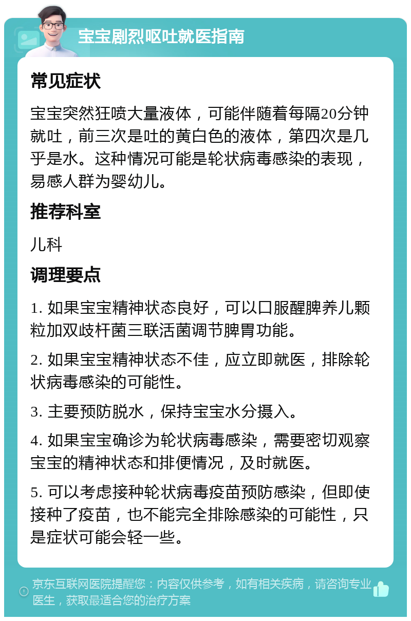 宝宝剧烈呕吐就医指南 常见症状 宝宝突然狂喷大量液体，可能伴随着每隔20分钟就吐，前三次是吐的黄白色的液体，第四次是几乎是水。这种情况可能是轮状病毒感染的表现，易感人群为婴幼儿。 推荐科室 儿科 调理要点 1. 如果宝宝精神状态良好，可以口服醒脾养儿颗粒加双歧杆菌三联活菌调节脾胃功能。 2. 如果宝宝精神状态不佳，应立即就医，排除轮状病毒感染的可能性。 3. 主要预防脱水，保持宝宝水分摄入。 4. 如果宝宝确诊为轮状病毒感染，需要密切观察宝宝的精神状态和排便情况，及时就医。 5. 可以考虑接种轮状病毒疫苗预防感染，但即使接种了疫苗，也不能完全排除感染的可能性，只是症状可能会轻一些。