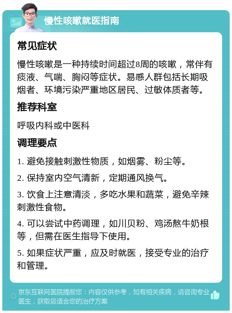 慢性咳嗽就医指南 常见症状 慢性咳嗽是一种持续时间超过8周的咳嗽，常伴有痰液、气喘、胸闷等症状。易感人群包括长期吸烟者、环境污染严重地区居民、过敏体质者等。 推荐科室 呼吸内科或中医科 调理要点 1. 避免接触刺激性物质，如烟雾、粉尘等。 2. 保持室内空气清新，定期通风换气。 3. 饮食上注意清淡，多吃水果和蔬菜，避免辛辣刺激性食物。 4. 可以尝试中药调理，如川贝粉、鸡汤熬牛奶根等，但需在医生指导下使用。 5. 如果症状严重，应及时就医，接受专业的治疗和管理。