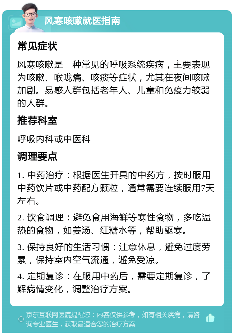 风寒咳嗽就医指南 常见症状 风寒咳嗽是一种常见的呼吸系统疾病，主要表现为咳嗽、喉咙痛、咳痰等症状，尤其在夜间咳嗽加剧。易感人群包括老年人、儿童和免疫力较弱的人群。 推荐科室 呼吸内科或中医科 调理要点 1. 中药治疗：根据医生开具的中药方，按时服用中药饮片或中药配方颗粒，通常需要连续服用7天左右。 2. 饮食调理：避免食用海鲜等寒性食物，多吃温热的食物，如姜汤、红糖水等，帮助驱寒。 3. 保持良好的生活习惯：注意休息，避免过度劳累，保持室内空气流通，避免受凉。 4. 定期复诊：在服用中药后，需要定期复诊，了解病情变化，调整治疗方案。