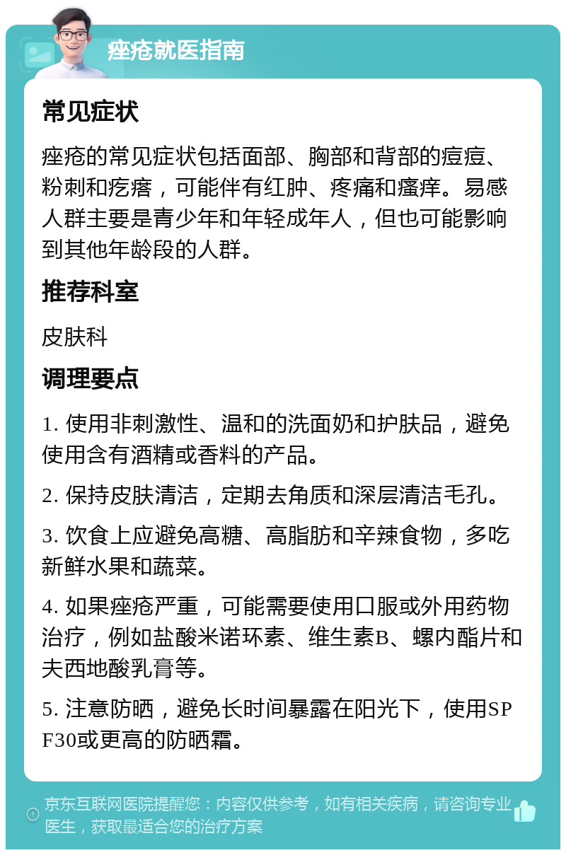 痤疮就医指南 常见症状 痤疮的常见症状包括面部、胸部和背部的痘痘、粉刺和疙瘩，可能伴有红肿、疼痛和瘙痒。易感人群主要是青少年和年轻成年人，但也可能影响到其他年龄段的人群。 推荐科室 皮肤科 调理要点 1. 使用非刺激性、温和的洗面奶和护肤品，避免使用含有酒精或香料的产品。 2. 保持皮肤清洁，定期去角质和深层清洁毛孔。 3. 饮食上应避免高糖、高脂肪和辛辣食物，多吃新鲜水果和蔬菜。 4. 如果痤疮严重，可能需要使用口服或外用药物治疗，例如盐酸米诺环素、维生素B、螺内酯片和夫西地酸乳膏等。 5. 注意防晒，避免长时间暴露在阳光下，使用SPF30或更高的防晒霜。