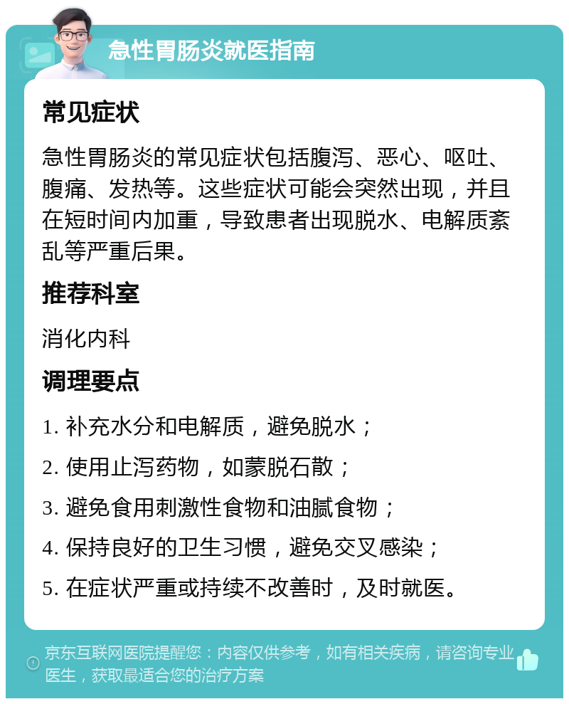 急性胃肠炎就医指南 常见症状 急性胃肠炎的常见症状包括腹泻、恶心、呕吐、腹痛、发热等。这些症状可能会突然出现，并且在短时间内加重，导致患者出现脱水、电解质紊乱等严重后果。 推荐科室 消化内科 调理要点 1. 补充水分和电解质，避免脱水； 2. 使用止泻药物，如蒙脱石散； 3. 避免食用刺激性食物和油腻食物； 4. 保持良好的卫生习惯，避免交叉感染； 5. 在症状严重或持续不改善时，及时就医。