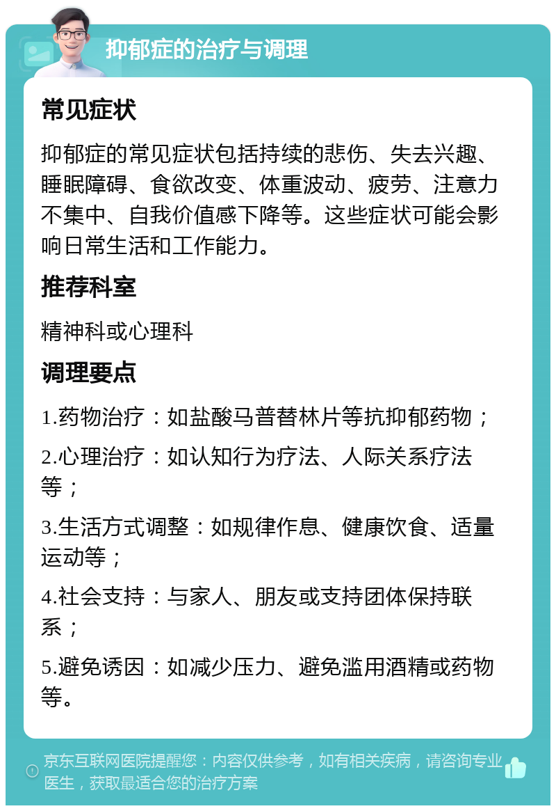 抑郁症的治疗与调理 常见症状 抑郁症的常见症状包括持续的悲伤、失去兴趣、睡眠障碍、食欲改变、体重波动、疲劳、注意力不集中、自我价值感下降等。这些症状可能会影响日常生活和工作能力。 推荐科室 精神科或心理科 调理要点 1.药物治疗：如盐酸马普替林片等抗抑郁药物； 2.心理治疗：如认知行为疗法、人际关系疗法等； 3.生活方式调整：如规律作息、健康饮食、适量运动等； 4.社会支持：与家人、朋友或支持团体保持联系； 5.避免诱因：如减少压力、避免滥用酒精或药物等。