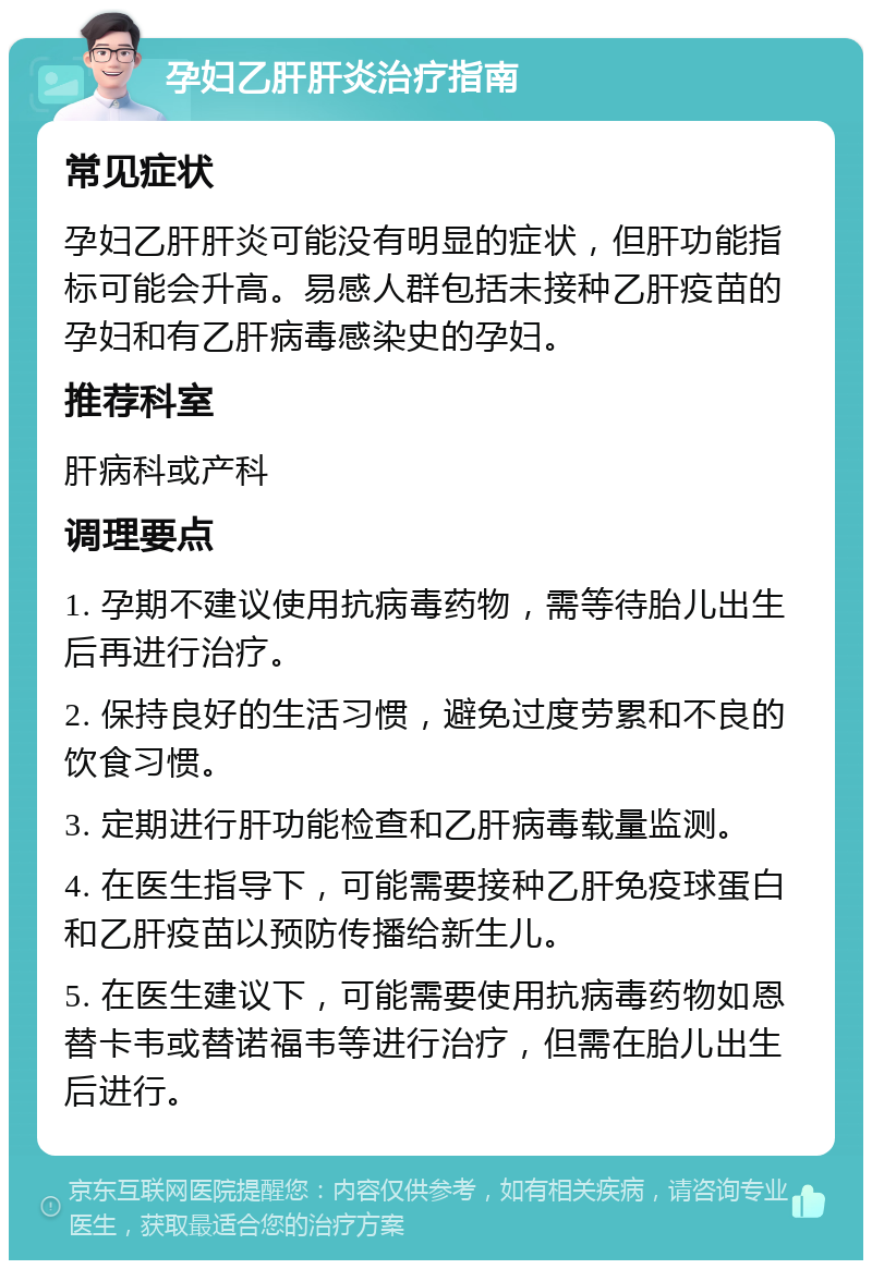 孕妇乙肝肝炎治疗指南 常见症状 孕妇乙肝肝炎可能没有明显的症状，但肝功能指标可能会升高。易感人群包括未接种乙肝疫苗的孕妇和有乙肝病毒感染史的孕妇。 推荐科室 肝病科或产科 调理要点 1. 孕期不建议使用抗病毒药物，需等待胎儿出生后再进行治疗。 2. 保持良好的生活习惯，避免过度劳累和不良的饮食习惯。 3. 定期进行肝功能检查和乙肝病毒载量监测。 4. 在医生指导下，可能需要接种乙肝免疫球蛋白和乙肝疫苗以预防传播给新生儿。 5. 在医生建议下，可能需要使用抗病毒药物如恩替卡韦或替诺福韦等进行治疗，但需在胎儿出生后进行。