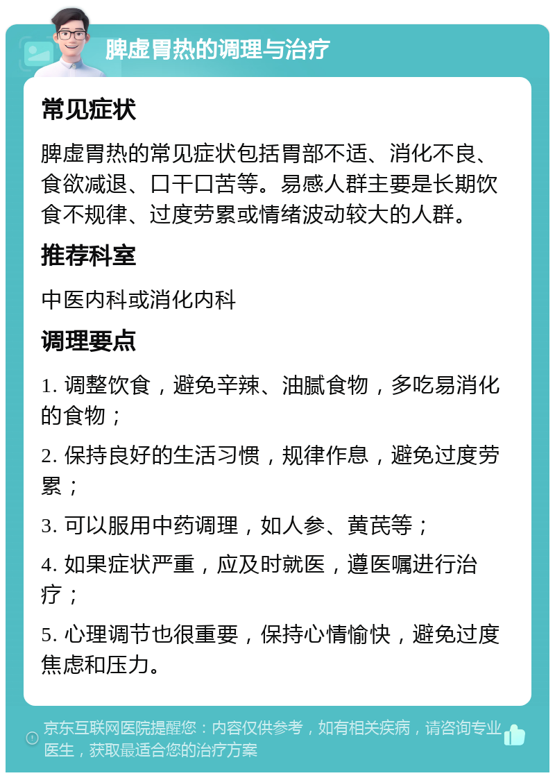 脾虚胃热的调理与治疗 常见症状 脾虚胃热的常见症状包括胃部不适、消化不良、食欲减退、口干口苦等。易感人群主要是长期饮食不规律、过度劳累或情绪波动较大的人群。 推荐科室 中医内科或消化内科 调理要点 1. 调整饮食，避免辛辣、油腻食物，多吃易消化的食物； 2. 保持良好的生活习惯，规律作息，避免过度劳累； 3. 可以服用中药调理，如人参、黄芪等； 4. 如果症状严重，应及时就医，遵医嘱进行治疗； 5. 心理调节也很重要，保持心情愉快，避免过度焦虑和压力。