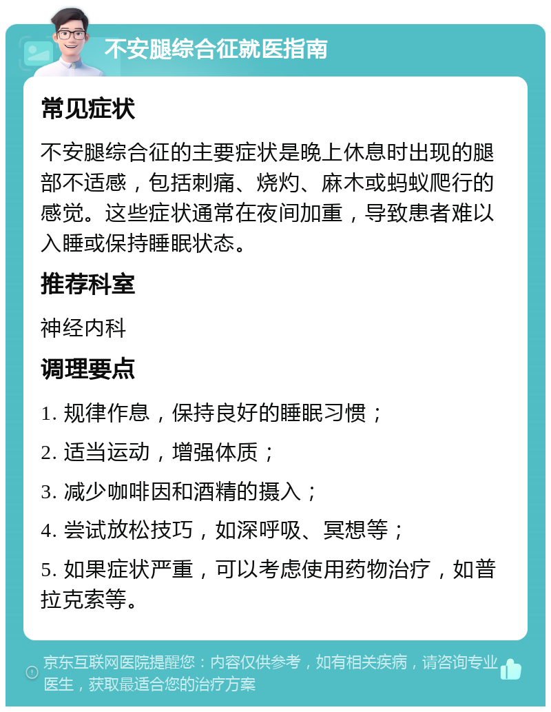 不安腿综合征就医指南 常见症状 不安腿综合征的主要症状是晚上休息时出现的腿部不适感，包括刺痛、烧灼、麻木或蚂蚁爬行的感觉。这些症状通常在夜间加重，导致患者难以入睡或保持睡眠状态。 推荐科室 神经内科 调理要点 1. 规律作息，保持良好的睡眠习惯； 2. 适当运动，增强体质； 3. 减少咖啡因和酒精的摄入； 4. 尝试放松技巧，如深呼吸、冥想等； 5. 如果症状严重，可以考虑使用药物治疗，如普拉克索等。