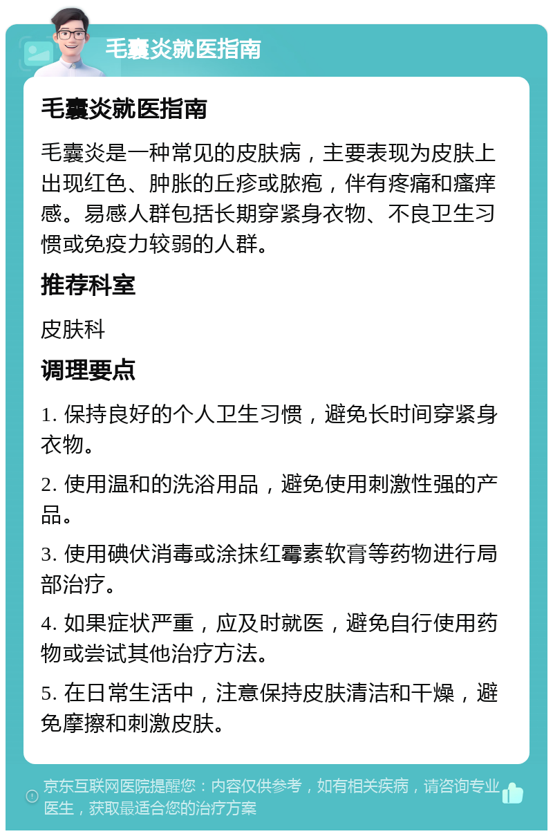 毛囊炎就医指南 毛囊炎就医指南 毛囊炎是一种常见的皮肤病，主要表现为皮肤上出现红色、肿胀的丘疹或脓疱，伴有疼痛和瘙痒感。易感人群包括长期穿紧身衣物、不良卫生习惯或免疫力较弱的人群。 推荐科室 皮肤科 调理要点 1. 保持良好的个人卫生习惯，避免长时间穿紧身衣物。 2. 使用温和的洗浴用品，避免使用刺激性强的产品。 3. 使用碘伏消毒或涂抹红霉素软膏等药物进行局部治疗。 4. 如果症状严重，应及时就医，避免自行使用药物或尝试其他治疗方法。 5. 在日常生活中，注意保持皮肤清洁和干燥，避免摩擦和刺激皮肤。