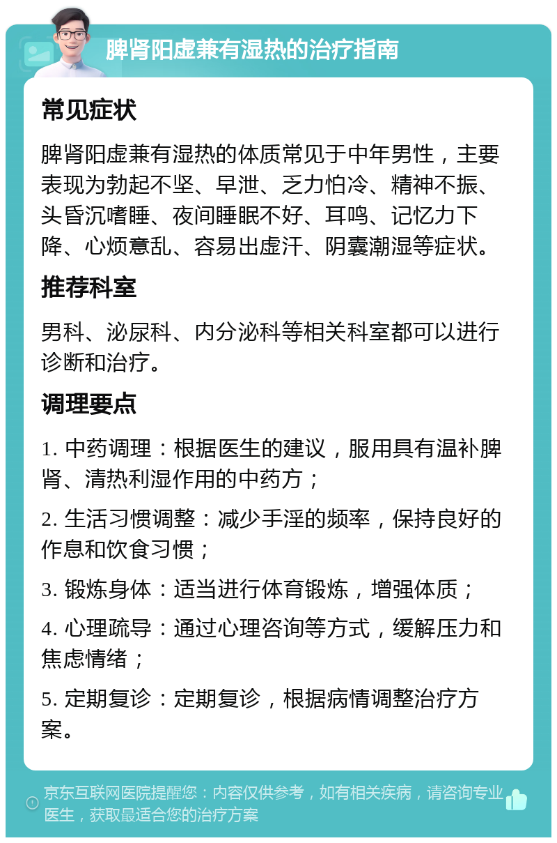 脾肾阳虚兼有湿热的治疗指南 常见症状 脾肾阳虚兼有湿热的体质常见于中年男性，主要表现为勃起不坚、早泄、乏力怕冷、精神不振、头昏沉嗜睡、夜间睡眠不好、耳鸣、记忆力下降、心烦意乱、容易出虚汗、阴囊潮湿等症状。 推荐科室 男科、泌尿科、内分泌科等相关科室都可以进行诊断和治疗。 调理要点 1. 中药调理：根据医生的建议，服用具有温补脾肾、清热利湿作用的中药方； 2. 生活习惯调整：减少手淫的频率，保持良好的作息和饮食习惯； 3. 锻炼身体：适当进行体育锻炼，增强体质； 4. 心理疏导：通过心理咨询等方式，缓解压力和焦虑情绪； 5. 定期复诊：定期复诊，根据病情调整治疗方案。