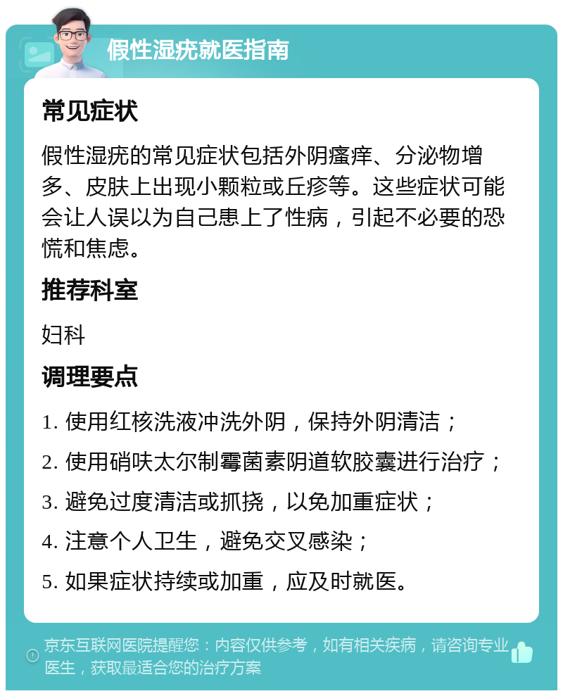 假性湿疣就医指南 常见症状 假性湿疣的常见症状包括外阴瘙痒、分泌物增多、皮肤上出现小颗粒或丘疹等。这些症状可能会让人误以为自己患上了性病，引起不必要的恐慌和焦虑。 推荐科室 妇科 调理要点 1. 使用红核洗液冲洗外阴，保持外阴清洁； 2. 使用硝呋太尔制霉菌素阴道软胶囊进行治疗； 3. 避免过度清洁或抓挠，以免加重症状； 4. 注意个人卫生，避免交叉感染； 5. 如果症状持续或加重，应及时就医。