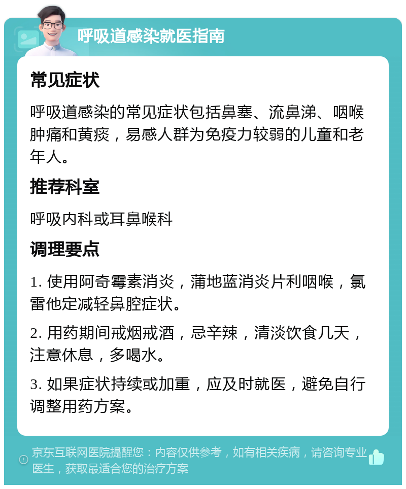 呼吸道感染就医指南 常见症状 呼吸道感染的常见症状包括鼻塞、流鼻涕、咽喉肿痛和黄痰，易感人群为免疫力较弱的儿童和老年人。 推荐科室 呼吸内科或耳鼻喉科 调理要点 1. 使用阿奇霉素消炎，蒲地蓝消炎片利咽喉，氯雷他定减轻鼻腔症状。 2. 用药期间戒烟戒酒，忌辛辣，清淡饮食几天，注意休息，多喝水。 3. 如果症状持续或加重，应及时就医，避免自行调整用药方案。