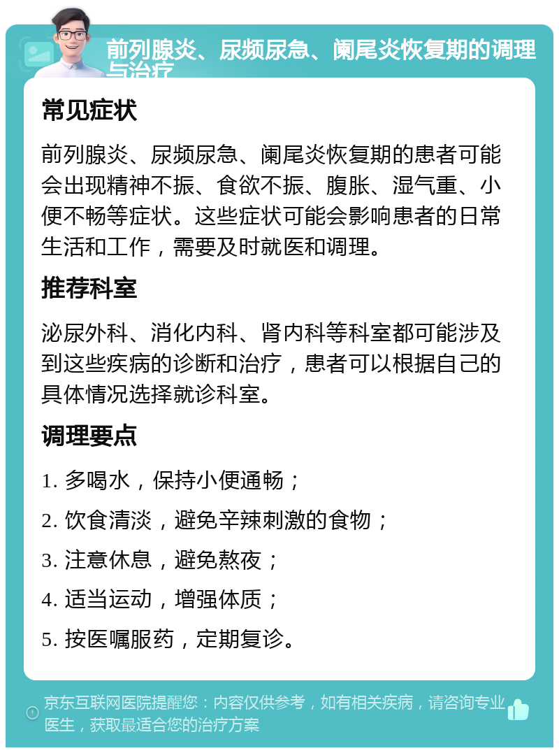 前列腺炎、尿频尿急、阑尾炎恢复期的调理与治疗 常见症状 前列腺炎、尿频尿急、阑尾炎恢复期的患者可能会出现精神不振、食欲不振、腹胀、湿气重、小便不畅等症状。这些症状可能会影响患者的日常生活和工作，需要及时就医和调理。 推荐科室 泌尿外科、消化内科、肾内科等科室都可能涉及到这些疾病的诊断和治疗，患者可以根据自己的具体情况选择就诊科室。 调理要点 1. 多喝水，保持小便通畅； 2. 饮食清淡，避免辛辣刺激的食物； 3. 注意休息，避免熬夜； 4. 适当运动，增强体质； 5. 按医嘱服药，定期复诊。