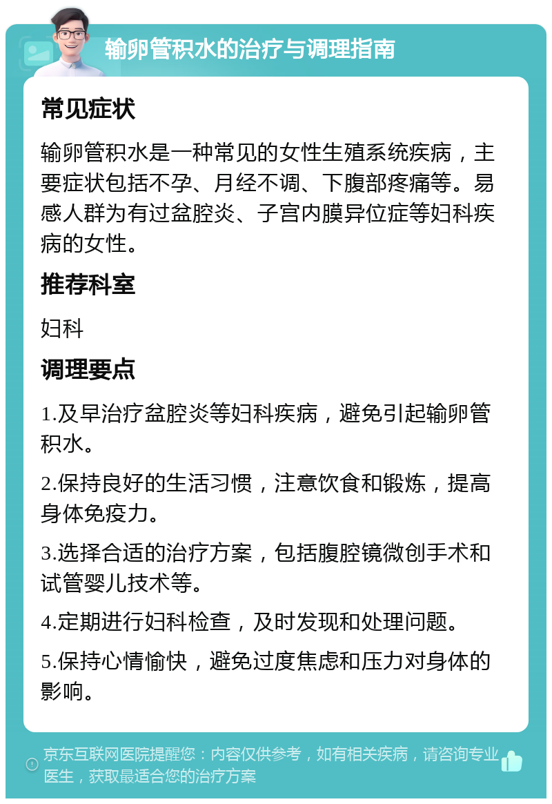 输卵管积水的治疗与调理指南 常见症状 输卵管积水是一种常见的女性生殖系统疾病，主要症状包括不孕、月经不调、下腹部疼痛等。易感人群为有过盆腔炎、子宫内膜异位症等妇科疾病的女性。 推荐科室 妇科 调理要点 1.及早治疗盆腔炎等妇科疾病，避免引起输卵管积水。 2.保持良好的生活习惯，注意饮食和锻炼，提高身体免疫力。 3.选择合适的治疗方案，包括腹腔镜微创手术和试管婴儿技术等。 4.定期进行妇科检查，及时发现和处理问题。 5.保持心情愉快，避免过度焦虑和压力对身体的影响。