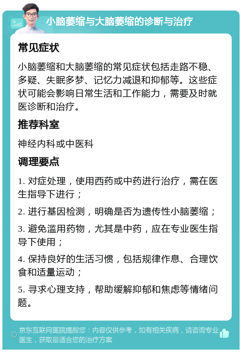 小脑萎缩与大脑萎缩的诊断与治疗 常见症状 小脑萎缩和大脑萎缩的常见症状包括走路不稳、多疑、失眠多梦、记忆力减退和抑郁等。这些症状可能会影响日常生活和工作能力，需要及时就医诊断和治疗。 推荐科室 神经内科或中医科 调理要点 1. 对症处理，使用西药或中药进行治疗，需在医生指导下进行； 2. 进行基因检测，明确是否为遗传性小脑萎缩； 3. 避免滥用药物，尤其是中药，应在专业医生指导下使用； 4. 保持良好的生活习惯，包括规律作息、合理饮食和适量运动； 5. 寻求心理支持，帮助缓解抑郁和焦虑等情绪问题。