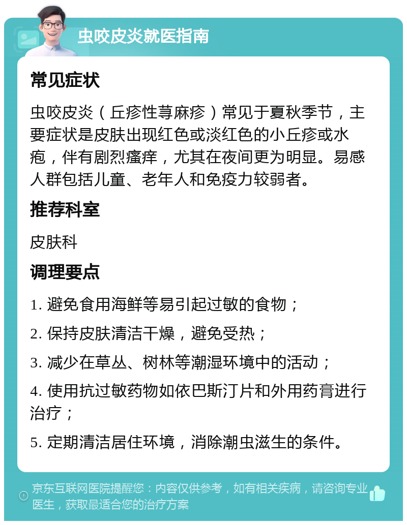 虫咬皮炎就医指南 常见症状 虫咬皮炎（丘疹性荨麻疹）常见于夏秋季节，主要症状是皮肤出现红色或淡红色的小丘疹或水疱，伴有剧烈瘙痒，尤其在夜间更为明显。易感人群包括儿童、老年人和免疫力较弱者。 推荐科室 皮肤科 调理要点 1. 避免食用海鲜等易引起过敏的食物； 2. 保持皮肤清洁干燥，避免受热； 3. 减少在草丛、树林等潮湿环境中的活动； 4. 使用抗过敏药物如依巴斯汀片和外用药膏进行治疗； 5. 定期清洁居住环境，消除潮虫滋生的条件。