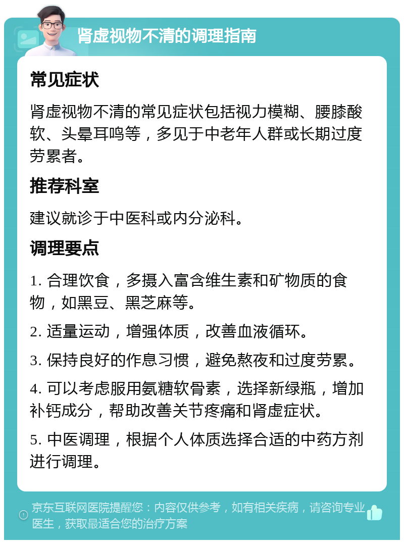 肾虚视物不清的调理指南 常见症状 肾虚视物不清的常见症状包括视力模糊、腰膝酸软、头晕耳鸣等，多见于中老年人群或长期过度劳累者。 推荐科室 建议就诊于中医科或内分泌科。 调理要点 1. 合理饮食，多摄入富含维生素和矿物质的食物，如黑豆、黑芝麻等。 2. 适量运动，增强体质，改善血液循环。 3. 保持良好的作息习惯，避免熬夜和过度劳累。 4. 可以考虑服用氨糖软骨素，选择新绿瓶，增加补钙成分，帮助改善关节疼痛和肾虚症状。 5. 中医调理，根据个人体质选择合适的中药方剂进行调理。