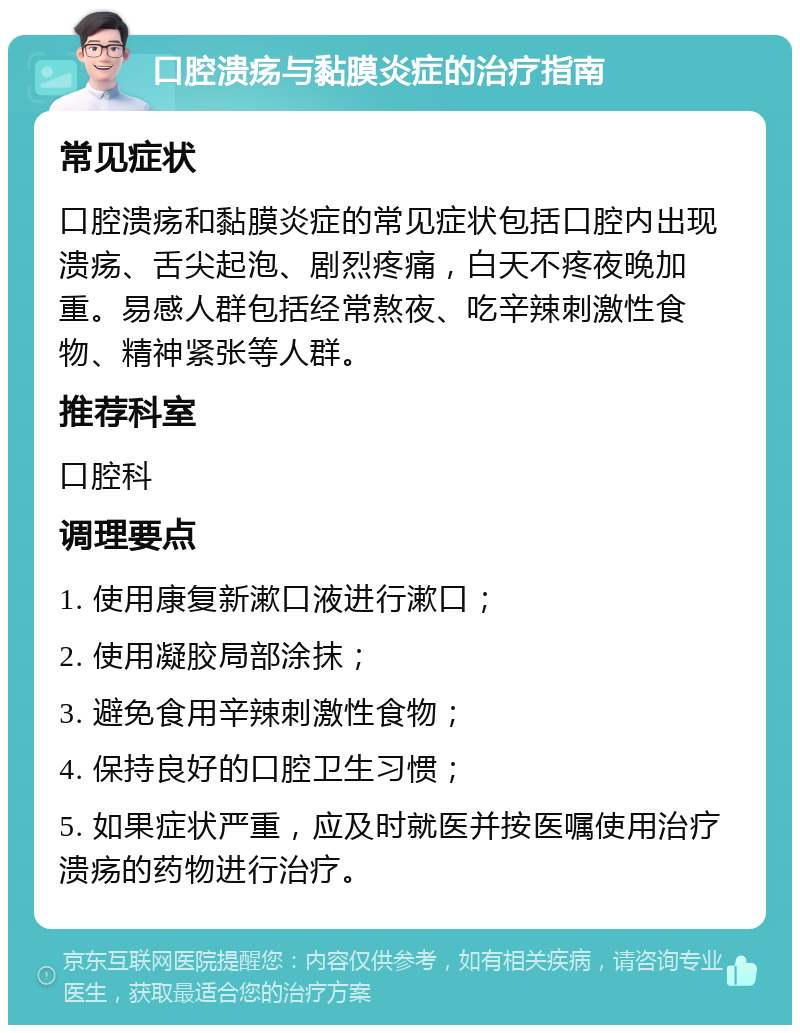 口腔溃疡与黏膜炎症的治疗指南 常见症状 口腔溃疡和黏膜炎症的常见症状包括口腔内出现溃疡、舌尖起泡、剧烈疼痛，白天不疼夜晚加重。易感人群包括经常熬夜、吃辛辣刺激性食物、精神紧张等人群。 推荐科室 口腔科 调理要点 1. 使用康复新漱口液进行漱口； 2. 使用凝胶局部涂抹； 3. 避免食用辛辣刺激性食物； 4. 保持良好的口腔卫生习惯； 5. 如果症状严重，应及时就医并按医嘱使用治疗溃疡的药物进行治疗。