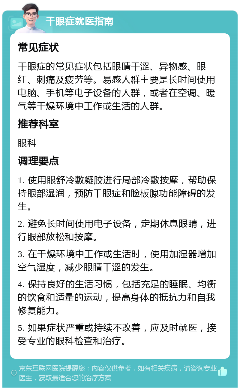 干眼症就医指南 常见症状 干眼症的常见症状包括眼睛干涩、异物感、眼红、刺痛及疲劳等。易感人群主要是长时间使用电脑、手机等电子设备的人群，或者在空调、暖气等干燥环境中工作或生活的人群。 推荐科室 眼科 调理要点 1. 使用眼舒冷敷凝胶进行局部冷敷按摩，帮助保持眼部湿润，预防干眼症和睑板腺功能障碍的发生。 2. 避免长时间使用电子设备，定期休息眼睛，进行眼部放松和按摩。 3. 在干燥环境中工作或生活时，使用加湿器增加空气湿度，减少眼睛干涩的发生。 4. 保持良好的生活习惯，包括充足的睡眠、均衡的饮食和适量的运动，提高身体的抵抗力和自我修复能力。 5. 如果症状严重或持续不改善，应及时就医，接受专业的眼科检查和治疗。