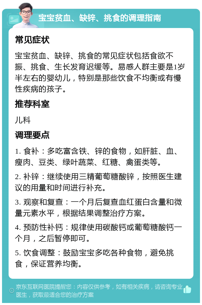 宝宝贫血、缺锌、挑食的调理指南 常见症状 宝宝贫血、缺锌、挑食的常见症状包括食欲不振、挑食、生长发育迟缓等。易感人群主要是1岁半左右的婴幼儿，特别是那些饮食不均衡或有慢性疾病的孩子。 推荐科室 儿科 调理要点 1. 食补：多吃富含铁、锌的食物，如肝脏、血、瘦肉、豆类、绿叶蔬菜、红糖、禽蛋类等。 2. 补锌：继续使用三精葡萄糖酸锌，按照医生建议的用量和时间进行补充。 3. 观察和复查：一个月后复查血红蛋白含量和微量元素水平，根据结果调整治疗方案。 4. 预防性补钙：规律使用碳酸钙或葡萄糖酸钙一个月，之后暂停即可。 5. 饮食调整：鼓励宝宝多吃各种食物，避免挑食，保证营养均衡。