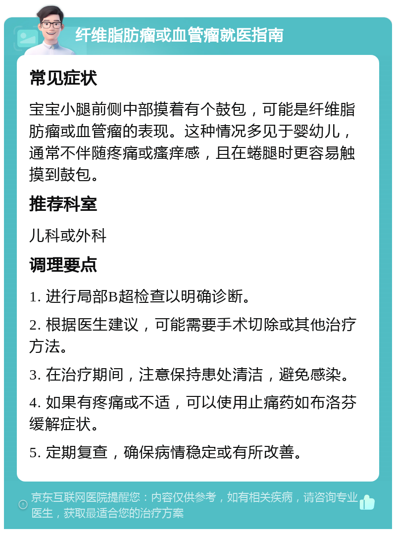 纤维脂肪瘤或血管瘤就医指南 常见症状 宝宝小腿前侧中部摸着有个鼓包，可能是纤维脂肪瘤或血管瘤的表现。这种情况多见于婴幼儿，通常不伴随疼痛或瘙痒感，且在蜷腿时更容易触摸到鼓包。 推荐科室 儿科或外科 调理要点 1. 进行局部B超检查以明确诊断。 2. 根据医生建议，可能需要手术切除或其他治疗方法。 3. 在治疗期间，注意保持患处清洁，避免感染。 4. 如果有疼痛或不适，可以使用止痛药如布洛芬缓解症状。 5. 定期复查，确保病情稳定或有所改善。