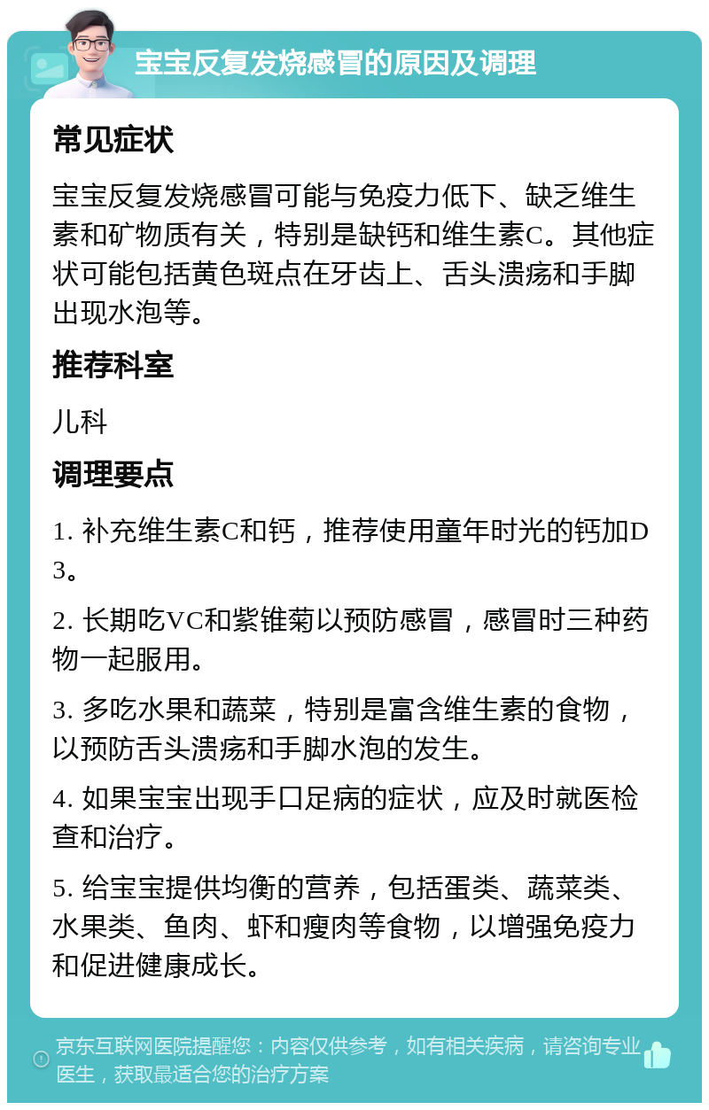 宝宝反复发烧感冒的原因及调理 常见症状 宝宝反复发烧感冒可能与免疫力低下、缺乏维生素和矿物质有关，特别是缺钙和维生素C。其他症状可能包括黄色斑点在牙齿上、舌头溃疡和手脚出现水泡等。 推荐科室 儿科 调理要点 1. 补充维生素C和钙，推荐使用童年时光的钙加D3。 2. 长期吃VC和紫锥菊以预防感冒，感冒时三种药物一起服用。 3. 多吃水果和蔬菜，特别是富含维生素的食物，以预防舌头溃疡和手脚水泡的发生。 4. 如果宝宝出现手口足病的症状，应及时就医检查和治疗。 5. 给宝宝提供均衡的营养，包括蛋类、蔬菜类、水果类、鱼肉、虾和瘦肉等食物，以增强免疫力和促进健康成长。