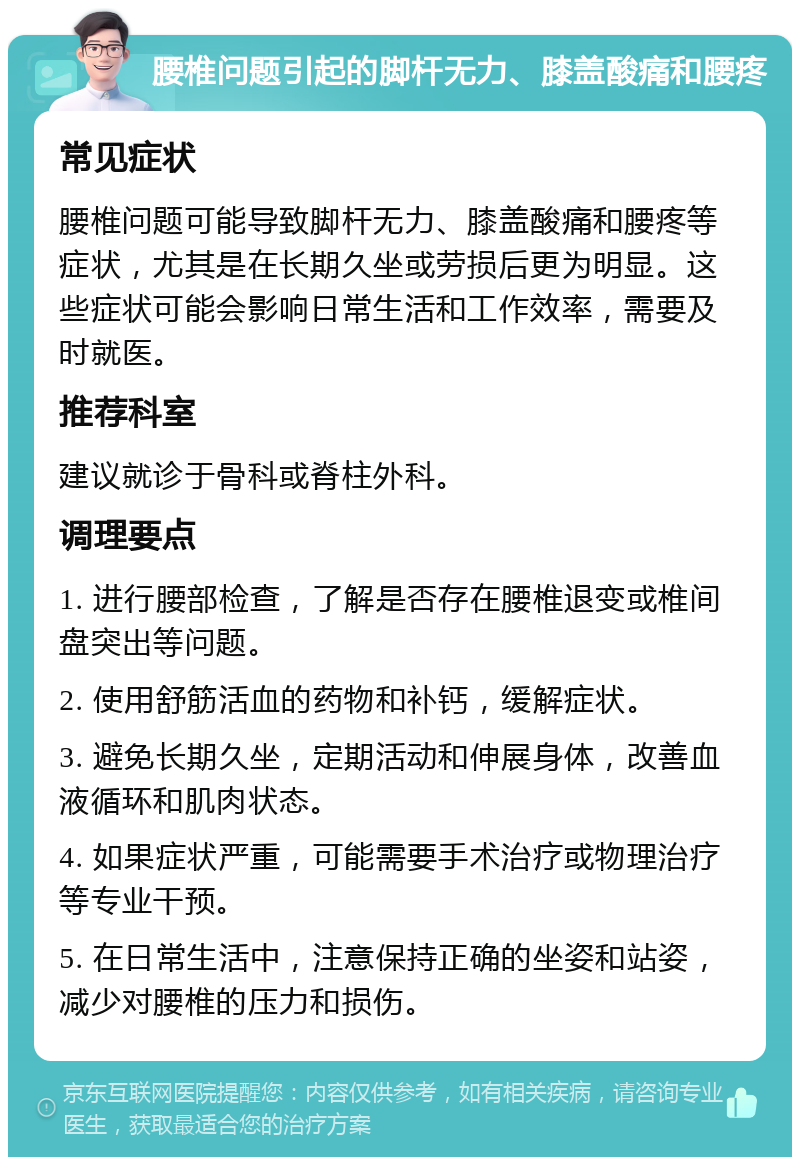 腰椎问题引起的脚杆无力、膝盖酸痛和腰疼 常见症状 腰椎问题可能导致脚杆无力、膝盖酸痛和腰疼等症状，尤其是在长期久坐或劳损后更为明显。这些症状可能会影响日常生活和工作效率，需要及时就医。 推荐科室 建议就诊于骨科或脊柱外科。 调理要点 1. 进行腰部检查，了解是否存在腰椎退变或椎间盘突出等问题。 2. 使用舒筋活血的药物和补钙，缓解症状。 3. 避免长期久坐，定期活动和伸展身体，改善血液循环和肌肉状态。 4. 如果症状严重，可能需要手术治疗或物理治疗等专业干预。 5. 在日常生活中，注意保持正确的坐姿和站姿，减少对腰椎的压力和损伤。