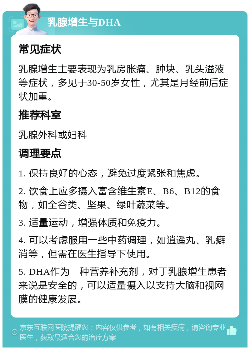 乳腺增生与DHA 常见症状 乳腺增生主要表现为乳房胀痛、肿块、乳头溢液等症状，多见于30-50岁女性，尤其是月经前后症状加重。 推荐科室 乳腺外科或妇科 调理要点 1. 保持良好的心态，避免过度紧张和焦虑。 2. 饮食上应多摄入富含维生素E、B6、B12的食物，如全谷类、坚果、绿叶蔬菜等。 3. 适量运动，增强体质和免疫力。 4. 可以考虑服用一些中药调理，如逍遥丸、乳癖消等，但需在医生指导下使用。 5. DHA作为一种营养补充剂，对于乳腺增生患者来说是安全的，可以适量摄入以支持大脑和视网膜的健康发展。