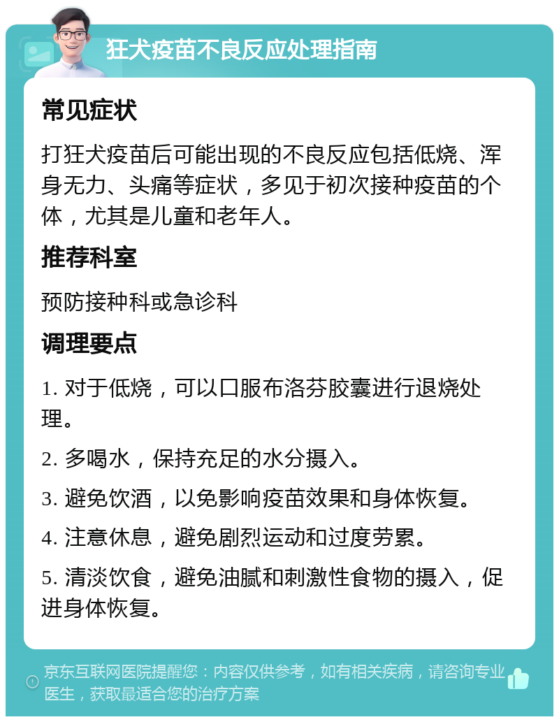 狂犬疫苗不良反应处理指南 常见症状 打狂犬疫苗后可能出现的不良反应包括低烧、浑身无力、头痛等症状，多见于初次接种疫苗的个体，尤其是儿童和老年人。 推荐科室 预防接种科或急诊科 调理要点 1. 对于低烧，可以口服布洛芬胶囊进行退烧处理。 2. 多喝水，保持充足的水分摄入。 3. 避免饮酒，以免影响疫苗效果和身体恢复。 4. 注意休息，避免剧烈运动和过度劳累。 5. 清淡饮食，避免油腻和刺激性食物的摄入，促进身体恢复。