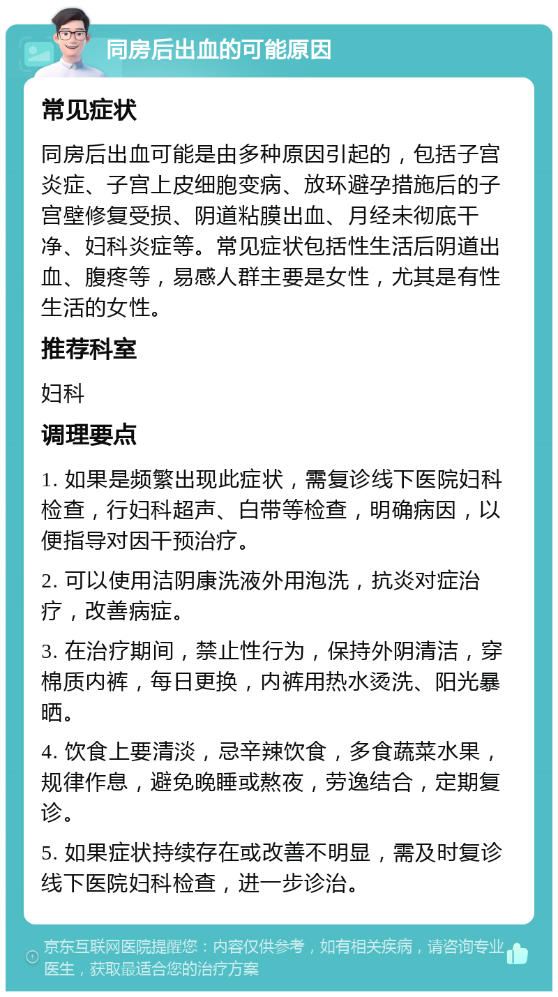 同房后出血的可能原因 常见症状 同房后出血可能是由多种原因引起的，包括子宫炎症、子宫上皮细胞变病、放环避孕措施后的子宫壁修复受损、阴道粘膜出血、月经未彻底干净、妇科炎症等。常见症状包括性生活后阴道出血、腹疼等，易感人群主要是女性，尤其是有性生活的女性。 推荐科室 妇科 调理要点 1. 如果是频繁出现此症状，需复诊线下医院妇科检查，行妇科超声、白带等检查，明确病因，以便指导对因干预治疗。 2. 可以使用洁阴康洗液外用泡洗，抗炎对症治疗，改善病症。 3. 在治疗期间，禁止性行为，保持外阴清洁，穿棉质内裤，每日更换，内裤用热水烫洗、阳光暴晒。 4. 饮食上要清淡，忌辛辣饮食，多食蔬菜水果，规律作息，避免晚睡或熬夜，劳逸结合，定期复诊。 5. 如果症状持续存在或改善不明显，需及时复诊线下医院妇科检查，进一步诊治。