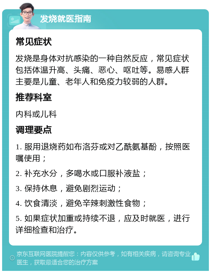 发烧就医指南 常见症状 发烧是身体对抗感染的一种自然反应，常见症状包括体温升高、头痛、恶心、呕吐等。易感人群主要是儿童、老年人和免疫力较弱的人群。 推荐科室 内科或儿科 调理要点 1. 服用退烧药如布洛芬或对乙酰氨基酚，按照医嘱使用； 2. 补充水分，多喝水或口服补液盐； 3. 保持休息，避免剧烈运动； 4. 饮食清淡，避免辛辣刺激性食物； 5. 如果症状加重或持续不退，应及时就医，进行详细检查和治疗。