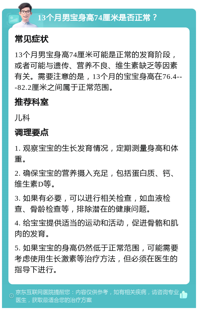 13个月男宝身高74厘米是否正常？ 常见症状 13个月男宝身高74厘米可能是正常的发育阶段，或者可能与遗传、营养不良、维生素缺乏等因素有关。需要注意的是，13个月的宝宝身高在76.4---82.2厘米之间属于正常范围。 推荐科室 儿科 调理要点 1. 观察宝宝的生长发育情况，定期测量身高和体重。 2. 确保宝宝的营养摄入充足，包括蛋白质、钙、维生素D等。 3. 如果有必要，可以进行相关检查，如血液检查、骨龄检查等，排除潜在的健康问题。 4. 给宝宝提供适当的运动和活动，促进骨骼和肌肉的发育。 5. 如果宝宝的身高仍然低于正常范围，可能需要考虑使用生长激素等治疗方法，但必须在医生的指导下进行。