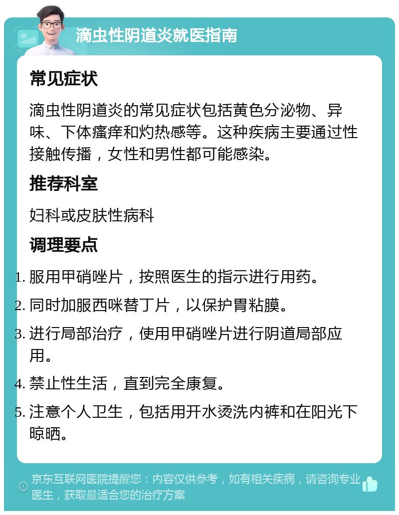 滴虫性阴道炎就医指南 常见症状 滴虫性阴道炎的常见症状包括黄色分泌物、异味、下体瘙痒和灼热感等。这种疾病主要通过性接触传播，女性和男性都可能感染。 推荐科室 妇科或皮肤性病科 调理要点 服用甲硝唑片，按照医生的指示进行用药。 同时加服西咪替丁片，以保护胃粘膜。 进行局部治疗，使用甲硝唑片进行阴道局部应用。 禁止性生活，直到完全康复。 注意个人卫生，包括用开水烫洗内裤和在阳光下晾晒。