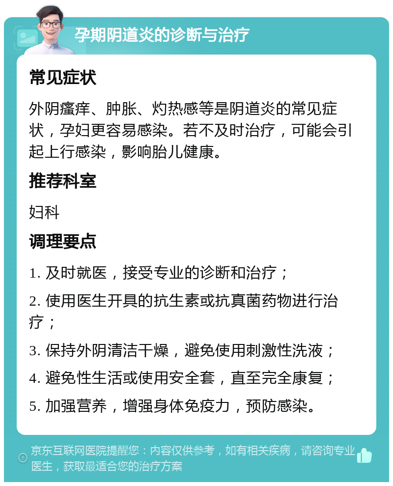 孕期阴道炎的诊断与治疗 常见症状 外阴瘙痒、肿胀、灼热感等是阴道炎的常见症状，孕妇更容易感染。若不及时治疗，可能会引起上行感染，影响胎儿健康。 推荐科室 妇科 调理要点 1. 及时就医，接受专业的诊断和治疗； 2. 使用医生开具的抗生素或抗真菌药物进行治疗； 3. 保持外阴清洁干燥，避免使用刺激性洗液； 4. 避免性生活或使用安全套，直至完全康复； 5. 加强营养，增强身体免疫力，预防感染。