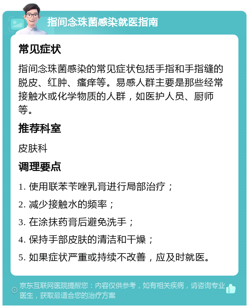 指间念珠菌感染就医指南 常见症状 指间念珠菌感染的常见症状包括手指和手指缝的脱皮、红肿、瘙痒等。易感人群主要是那些经常接触水或化学物质的人群，如医护人员、厨师等。 推荐科室 皮肤科 调理要点 1. 使用联苯苄唑乳膏进行局部治疗； 2. 减少接触水的频率； 3. 在涂抹药膏后避免洗手； 4. 保持手部皮肤的清洁和干燥； 5. 如果症状严重或持续不改善，应及时就医。