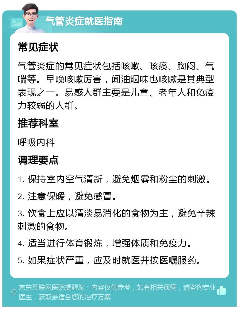 气管炎症就医指南 常见症状 气管炎症的常见症状包括咳嗽、咳痰、胸闷、气喘等。早晚咳嗽厉害，闻油烟味也咳嗽是其典型表现之一。易感人群主要是儿童、老年人和免疫力较弱的人群。 推荐科室 呼吸内科 调理要点 1. 保持室内空气清新，避免烟雾和粉尘的刺激。 2. 注意保暖，避免感冒。 3. 饮食上应以清淡易消化的食物为主，避免辛辣刺激的食物。 4. 适当进行体育锻炼，增强体质和免疫力。 5. 如果症状严重，应及时就医并按医嘱服药。