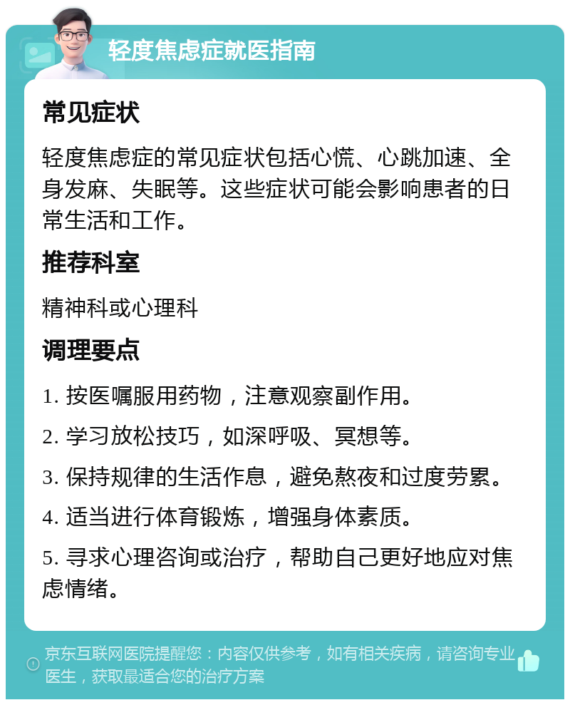 轻度焦虑症就医指南 常见症状 轻度焦虑症的常见症状包括心慌、心跳加速、全身发麻、失眠等。这些症状可能会影响患者的日常生活和工作。 推荐科室 精神科或心理科 调理要点 1. 按医嘱服用药物，注意观察副作用。 2. 学习放松技巧，如深呼吸、冥想等。 3. 保持规律的生活作息，避免熬夜和过度劳累。 4. 适当进行体育锻炼，增强身体素质。 5. 寻求心理咨询或治疗，帮助自己更好地应对焦虑情绪。