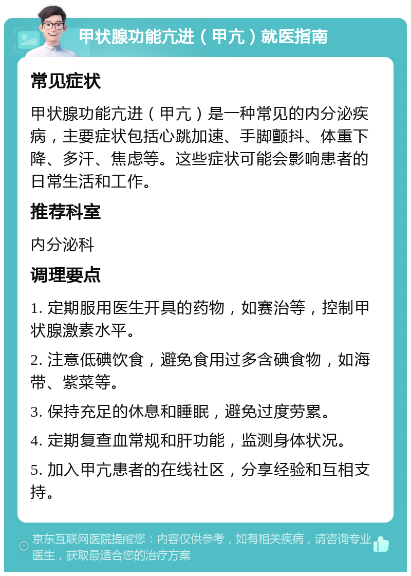 甲状腺功能亢进（甲亢）就医指南 常见症状 甲状腺功能亢进（甲亢）是一种常见的内分泌疾病，主要症状包括心跳加速、手脚颤抖、体重下降、多汗、焦虑等。这些症状可能会影响患者的日常生活和工作。 推荐科室 内分泌科 调理要点 1. 定期服用医生开具的药物，如赛治等，控制甲状腺激素水平。 2. 注意低碘饮食，避免食用过多含碘食物，如海带、紫菜等。 3. 保持充足的休息和睡眠，避免过度劳累。 4. 定期复查血常规和肝功能，监测身体状况。 5. 加入甲亢患者的在线社区，分享经验和互相支持。