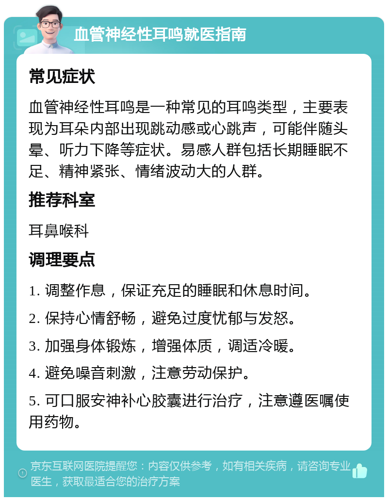 血管神经性耳鸣就医指南 常见症状 血管神经性耳鸣是一种常见的耳鸣类型，主要表现为耳朵内部出现跳动感或心跳声，可能伴随头晕、听力下降等症状。易感人群包括长期睡眠不足、精神紧张、情绪波动大的人群。 推荐科室 耳鼻喉科 调理要点 1. 调整作息，保证充足的睡眠和休息时间。 2. 保持心情舒畅，避免过度忧郁与发怒。 3. 加强身体锻炼，增强体质，调适冷暖。 4. 避免噪音刺激，注意劳动保护。 5. 可口服安神补心胶囊进行治疗，注意遵医嘱使用药物。