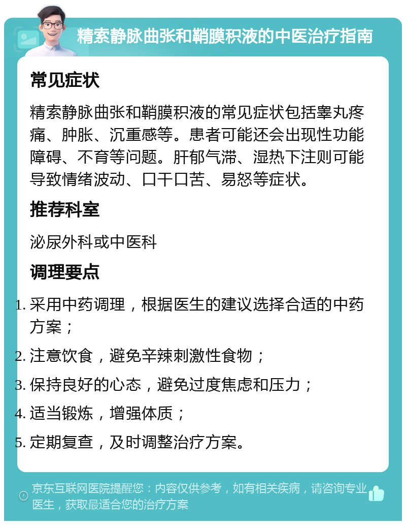 精索静脉曲张和鞘膜积液的中医治疗指南 常见症状 精索静脉曲张和鞘膜积液的常见症状包括睾丸疼痛、肿胀、沉重感等。患者可能还会出现性功能障碍、不育等问题。肝郁气滞、湿热下注则可能导致情绪波动、口干口苦、易怒等症状。 推荐科室 泌尿外科或中医科 调理要点 采用中药调理，根据医生的建议选择合适的中药方案； 注意饮食，避免辛辣刺激性食物； 保持良好的心态，避免过度焦虑和压力； 适当锻炼，增强体质； 定期复查，及时调整治疗方案。