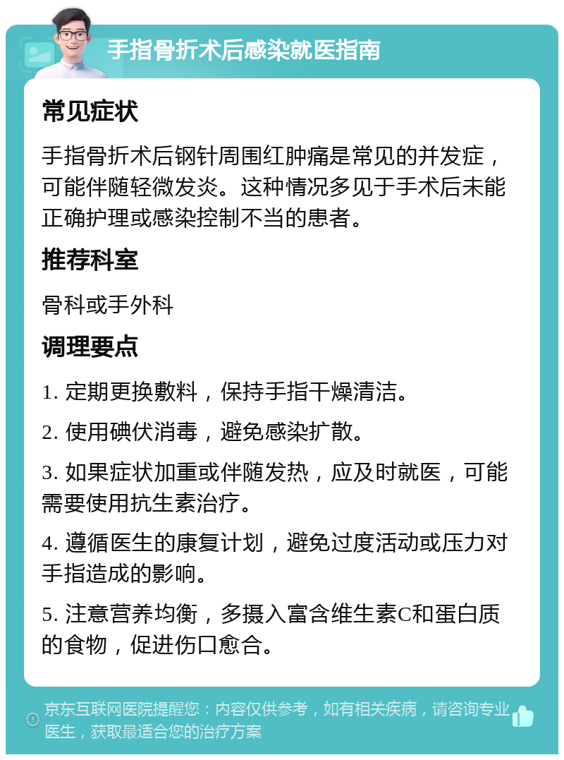 手指骨折术后感染就医指南 常见症状 手指骨折术后钢针周围红肿痛是常见的并发症，可能伴随轻微发炎。这种情况多见于手术后未能正确护理或感染控制不当的患者。 推荐科室 骨科或手外科 调理要点 1. 定期更换敷料，保持手指干燥清洁。 2. 使用碘伏消毒，避免感染扩散。 3. 如果症状加重或伴随发热，应及时就医，可能需要使用抗生素治疗。 4. 遵循医生的康复计划，避免过度活动或压力对手指造成的影响。 5. 注意营养均衡，多摄入富含维生素C和蛋白质的食物，促进伤口愈合。