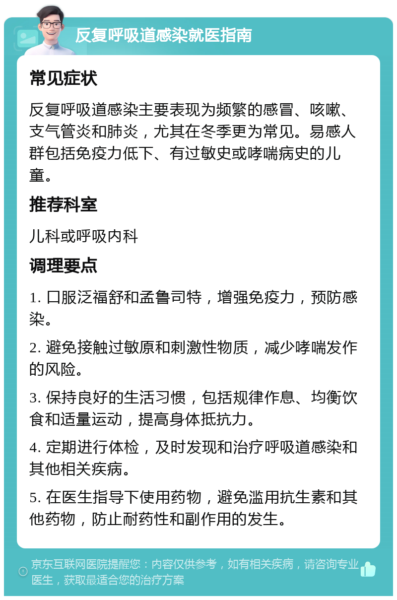 反复呼吸道感染就医指南 常见症状 反复呼吸道感染主要表现为频繁的感冒、咳嗽、支气管炎和肺炎，尤其在冬季更为常见。易感人群包括免疫力低下、有过敏史或哮喘病史的儿童。 推荐科室 儿科或呼吸内科 调理要点 1. 口服泛福舒和孟鲁司特，增强免疫力，预防感染。 2. 避免接触过敏原和刺激性物质，减少哮喘发作的风险。 3. 保持良好的生活习惯，包括规律作息、均衡饮食和适量运动，提高身体抵抗力。 4. 定期进行体检，及时发现和治疗呼吸道感染和其他相关疾病。 5. 在医生指导下使用药物，避免滥用抗生素和其他药物，防止耐药性和副作用的发生。