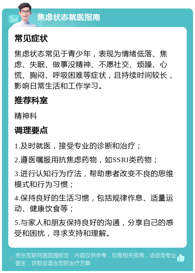 焦虑状态就医指南 常见症状 焦虑状态常见于青少年，表现为情绪低落、焦虑、失眠、做事没精神、不愿社交、烦躁、心慌、胸闷、呼吸困难等症状，且持续时间较长，影响日常生活和工作学习。 推荐科室 精神科 调理要点 1.及时就医，接受专业的诊断和治疗； 2.遵医嘱服用抗焦虑药物，如SSRI类药物； 3.进行认知行为疗法，帮助患者改变不良的思维模式和行为习惯； 4.保持良好的生活习惯，包括规律作息、适量运动、健康饮食等； 5.与家人和朋友保持良好的沟通，分享自己的感受和困扰，寻求支持和理解。