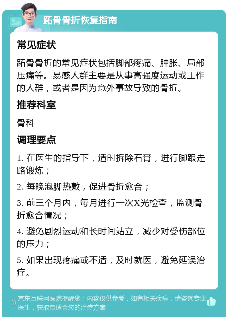 跖骨骨折恢复指南 常见症状 跖骨骨折的常见症状包括脚部疼痛、肿胀、局部压痛等。易感人群主要是从事高强度运动或工作的人群，或者是因为意外事故导致的骨折。 推荐科室 骨科 调理要点 1. 在医生的指导下，适时拆除石膏，进行脚跟走路锻炼； 2. 每晚泡脚热敷，促进骨折愈合； 3. 前三个月内，每月进行一次X光检查，监测骨折愈合情况； 4. 避免剧烈运动和长时间站立，减少对受伤部位的压力； 5. 如果出现疼痛或不适，及时就医，避免延误治疗。