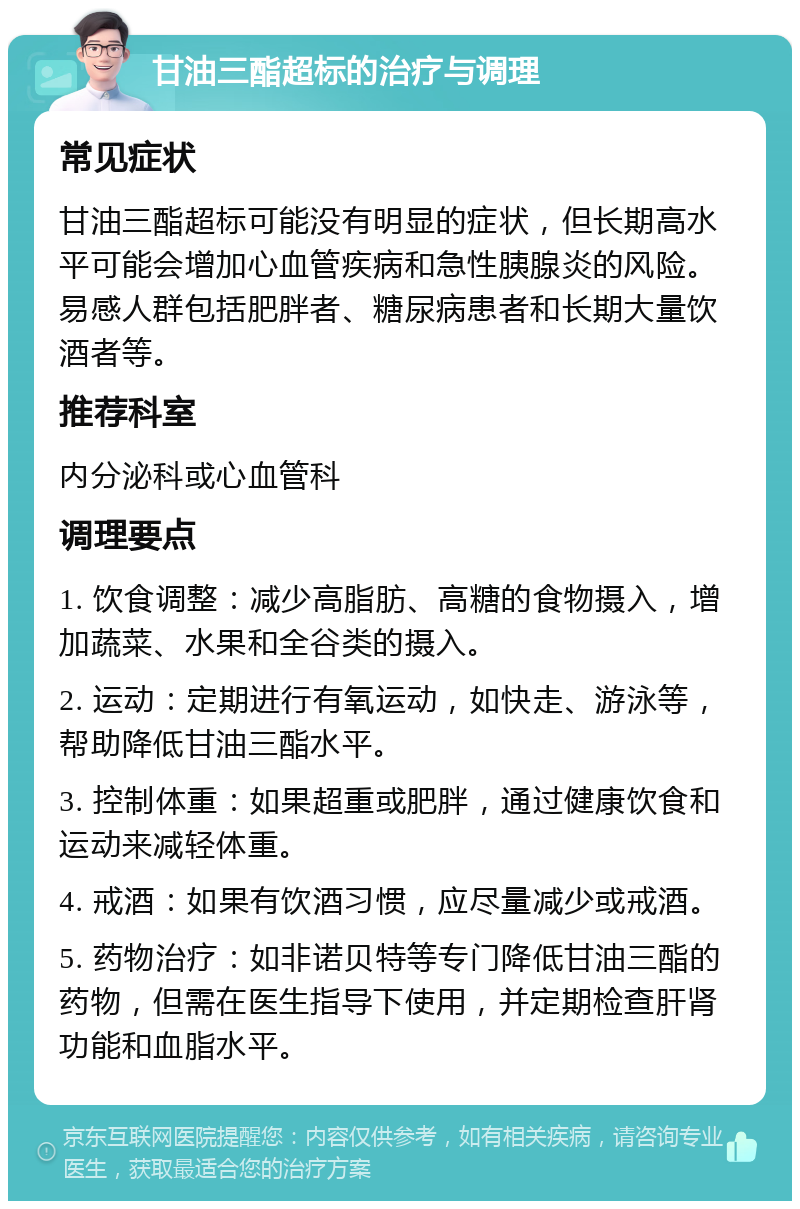 甘油三酯超标的治疗与调理 常见症状 甘油三酯超标可能没有明显的症状，但长期高水平可能会增加心血管疾病和急性胰腺炎的风险。易感人群包括肥胖者、糖尿病患者和长期大量饮酒者等。 推荐科室 内分泌科或心血管科 调理要点 1. 饮食调整：减少高脂肪、高糖的食物摄入，增加蔬菜、水果和全谷类的摄入。 2. 运动：定期进行有氧运动，如快走、游泳等，帮助降低甘油三酯水平。 3. 控制体重：如果超重或肥胖，通过健康饮食和运动来减轻体重。 4. 戒酒：如果有饮酒习惯，应尽量减少或戒酒。 5. 药物治疗：如非诺贝特等专门降低甘油三酯的药物，但需在医生指导下使用，并定期检查肝肾功能和血脂水平。