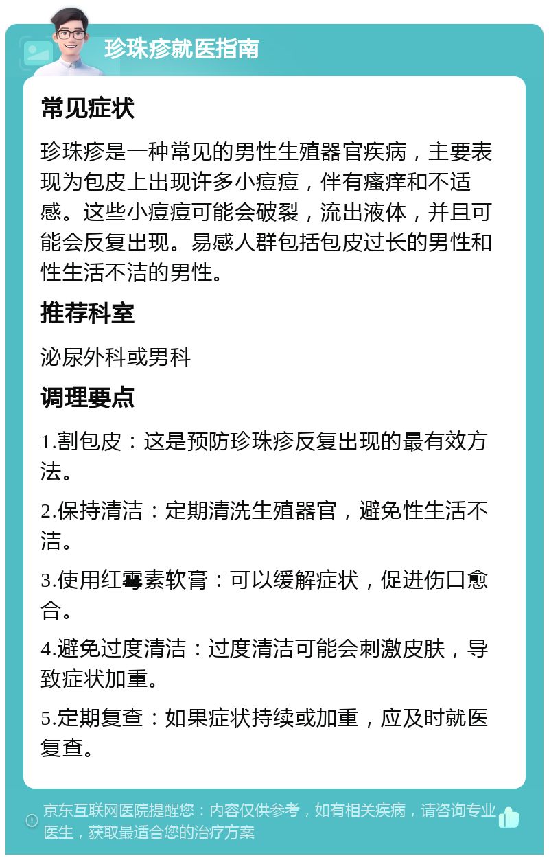 珍珠疹就医指南 常见症状 珍珠疹是一种常见的男性生殖器官疾病，主要表现为包皮上出现许多小痘痘，伴有瘙痒和不适感。这些小痘痘可能会破裂，流出液体，并且可能会反复出现。易感人群包括包皮过长的男性和性生活不洁的男性。 推荐科室 泌尿外科或男科 调理要点 1.割包皮：这是预防珍珠疹反复出现的最有效方法。 2.保持清洁：定期清洗生殖器官，避免性生活不洁。 3.使用红霉素软膏：可以缓解症状，促进伤口愈合。 4.避免过度清洁：过度清洁可能会刺激皮肤，导致症状加重。 5.定期复查：如果症状持续或加重，应及时就医复查。