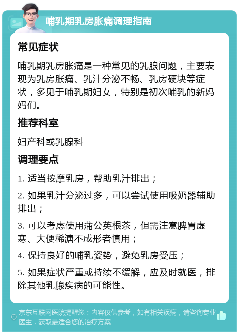 哺乳期乳房胀痛调理指南 常见症状 哺乳期乳房胀痛是一种常见的乳腺问题，主要表现为乳房胀痛、乳汁分泌不畅、乳房硬块等症状，多见于哺乳期妇女，特别是初次哺乳的新妈妈们。 推荐科室 妇产科或乳腺科 调理要点 1. 适当按摩乳房，帮助乳汁排出； 2. 如果乳汁分泌过多，可以尝试使用吸奶器辅助排出； 3. 可以考虑使用蒲公英根茶，但需注意脾胃虚寒、大便稀溏不成形者慎用； 4. 保持良好的哺乳姿势，避免乳房受压； 5. 如果症状严重或持续不缓解，应及时就医，排除其他乳腺疾病的可能性。