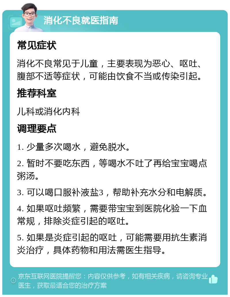 消化不良就医指南 常见症状 消化不良常见于儿童，主要表现为恶心、呕吐、腹部不适等症状，可能由饮食不当或传染引起。 推荐科室 儿科或消化内科 调理要点 1. 少量多次喝水，避免脱水。 2. 暂时不要吃东西，等喝水不吐了再给宝宝喝点粥汤。 3. 可以喝口服补液盐3，帮助补充水分和电解质。 4. 如果呕吐频繁，需要带宝宝到医院化验一下血常规，排除炎症引起的呕吐。 5. 如果是炎症引起的呕吐，可能需要用抗生素消炎治疗，具体药物和用法需医生指导。