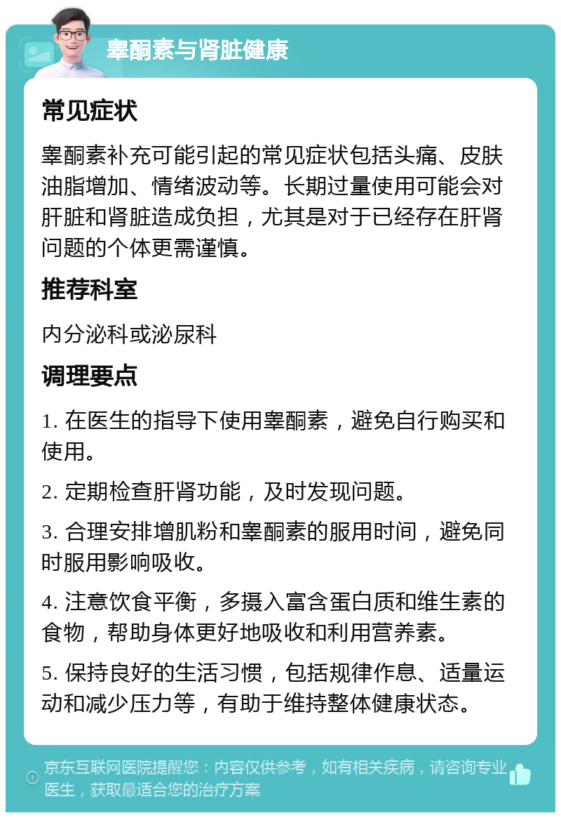 睾酮素与肾脏健康 常见症状 睾酮素补充可能引起的常见症状包括头痛、皮肤油脂增加、情绪波动等。长期过量使用可能会对肝脏和肾脏造成负担，尤其是对于已经存在肝肾问题的个体更需谨慎。 推荐科室 内分泌科或泌尿科 调理要点 1. 在医生的指导下使用睾酮素，避免自行购买和使用。 2. 定期检查肝肾功能，及时发现问题。 3. 合理安排增肌粉和睾酮素的服用时间，避免同时服用影响吸收。 4. 注意饮食平衡，多摄入富含蛋白质和维生素的食物，帮助身体更好地吸收和利用营养素。 5. 保持良好的生活习惯，包括规律作息、适量运动和减少压力等，有助于维持整体健康状态。