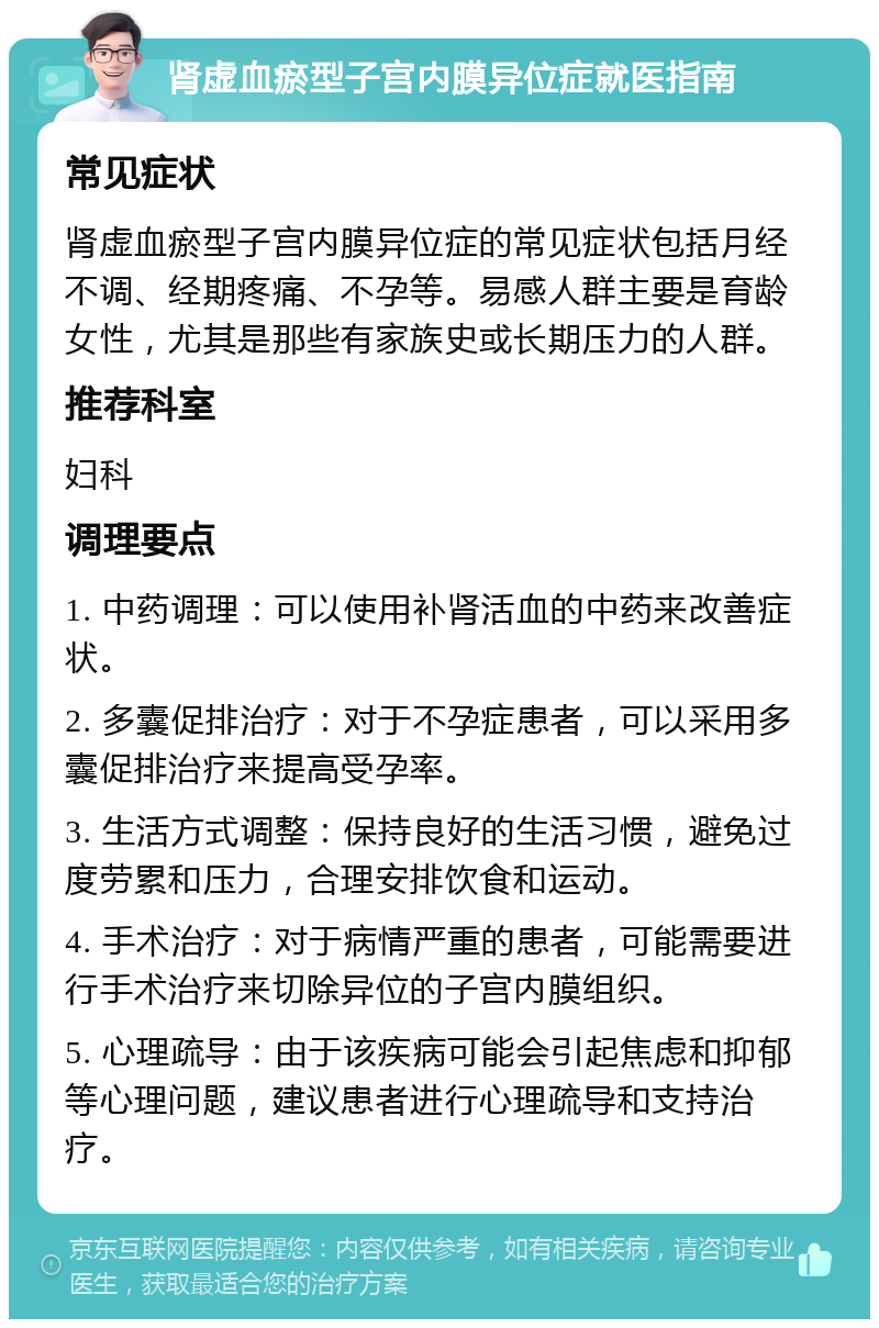 肾虚血瘀型子宫内膜异位症就医指南 常见症状 肾虚血瘀型子宫内膜异位症的常见症状包括月经不调、经期疼痛、不孕等。易感人群主要是育龄女性，尤其是那些有家族史或长期压力的人群。 推荐科室 妇科 调理要点 1. 中药调理：可以使用补肾活血的中药来改善症状。 2. 多囊促排治疗：对于不孕症患者，可以采用多囊促排治疗来提高受孕率。 3. 生活方式调整：保持良好的生活习惯，避免过度劳累和压力，合理安排饮食和运动。 4. 手术治疗：对于病情严重的患者，可能需要进行手术治疗来切除异位的子宫内膜组织。 5. 心理疏导：由于该疾病可能会引起焦虑和抑郁等心理问题，建议患者进行心理疏导和支持治疗。